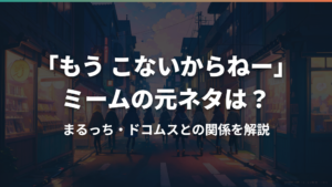「もう こないからねー」ミームの元ネタは?まるっち・ドコムスとの関係を解説