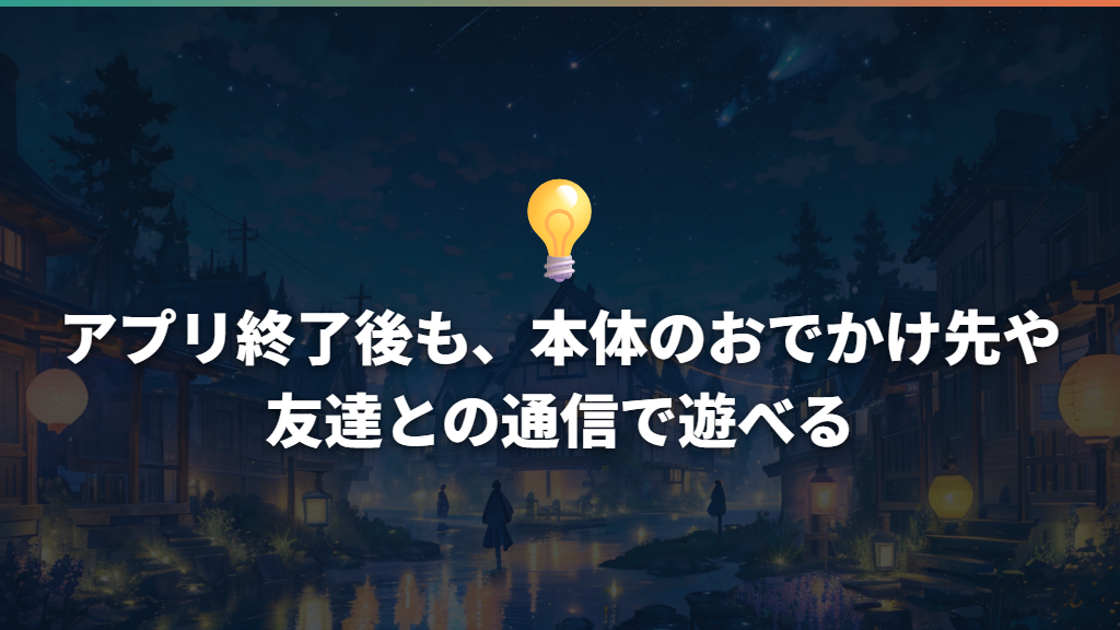 アプリ終了後も、本体のおでかけ先や友達との通信で遊べる